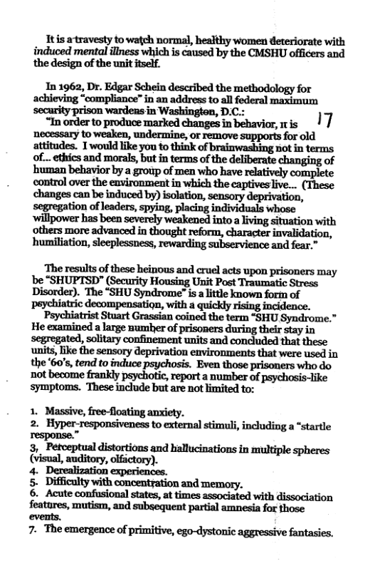 Itis artravesty to watch normal, healthy women deteriorate with induced mental illness which is caused by the CMSHU officers and the design of the unit itself.  In 1962, Dr. Edgar Schein described the methodology for achieving “compliance” in an address to all federal maximum ‘security prison wardens in Washingten, D.C.:  “In order to produce marked changes in behavior, mis | / ‘necessary to weaken, undermine, or remove supports for old attitudes. 1would like you to think of brainwashing ot in terms of_..ethics and morals, but in terms of the deliberate changing of human behavior by a group of men who have relatively complete control over the environment in which the captivesive... (These changes can be induced by) isolation, sensory deprivation, segregation of leaders, spying, placing individuals whose  ‘others more advanced in thought reform, character invalidatior humiliation, sleeplessness, rewarding subservience and fear.” "  The results of these heinous and cruel acts upon prisoners may be “SHUPTSD” (Security Housing Unit Post Traumatic Stress Disorder). The “SHU Syndrome is alittle known form of  Psychiatrist Stuart Grassian coined the term “SHU Syndrome.” He examined a large sumber of prisoners during their stay in units, like the sensory deprivation environments that were used in the 60’s, tend to induce psychosis. Even those prisoners who do not become frankly psychotic, report a number of psychosis-like symptoms. These include but are not imited to:  2. Hyper-responsiveness to external stimuli, including a “startle response.”  3, Petoeptual distortions and hallucinations in multiple spheres 5. Difficulty with concentration and memory.  6. Acute confusional states, at times associated with dissociation features, mutism, and subsequent partial amnesia for those events.  7. The emergence of primitive, ego-dystonic aggressive fantasies. 